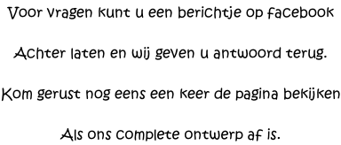 Voor vragen kunt u een berichtje op facebook  Achter laten en wij geven u antwoord terug.  Kom gerust nog eens een keer de pagina bekijken  Als ons complete ontwerp af is.